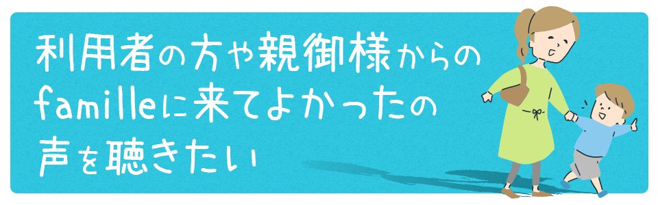 利用者の方や親御様からのfamilleに来てよかったの声を聴きたい